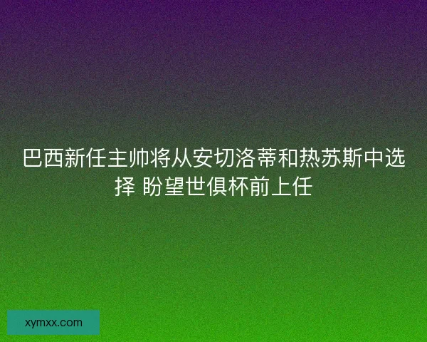 巴西新任主帅将从安切洛蒂和热苏斯中选择 盼望世俱杯前上任