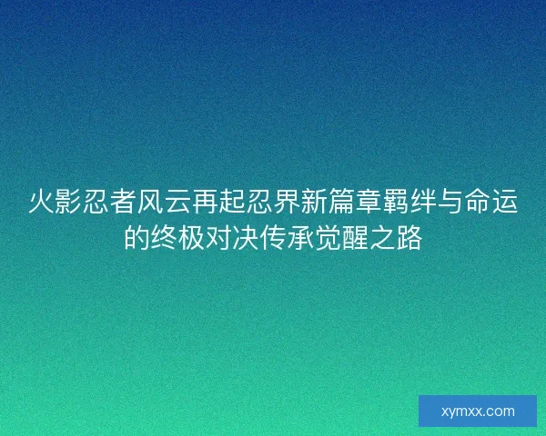 火影忍者风云再起忍界新篇章羁绊与命运的终极对决传承觉醒之路