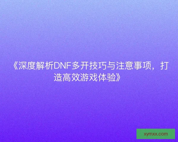 《深度解析DNF多开技巧与注意事项,打造高效游戏体验》 《深度解析DNF多开技巧与注意事项,打造高效游戏体验》