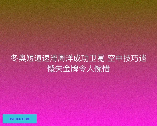 冬奥短道速滑周洋成功卫冕 空中技巧遗憾失金牌令人惋惜