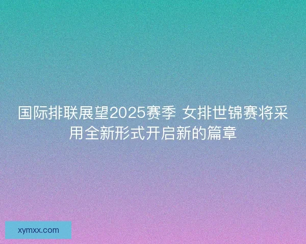 国际排联展望2025赛季 女排世锦赛将采用全新形式开启新的篇章 国际排联展望2025赛季 女排世锦赛将采用全新形式开启新的篇章