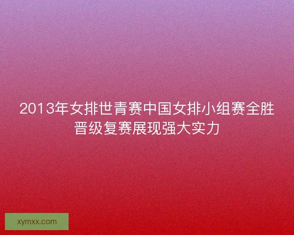2013年女排世青赛中国女排小组赛全胜晋级复赛展现强大实力 2013年女排世青赛中国女排小组赛全胜晋级复赛展现强大实力