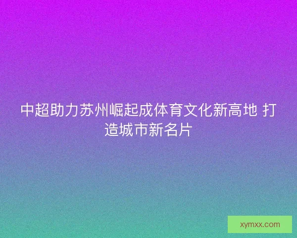 中超助力苏州崛起成体育文化新高地 打造城市新名片