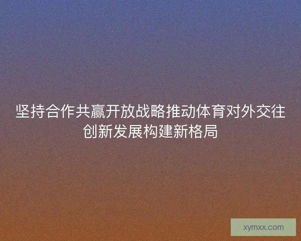 坚持合作共赢开放战略推动体育对外交往创新发展构建新格局