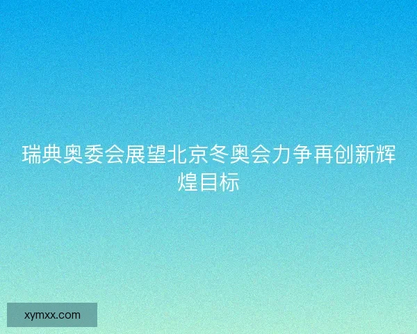 瑞典奥委会展望北京冬奥会力争再创新辉煌目标