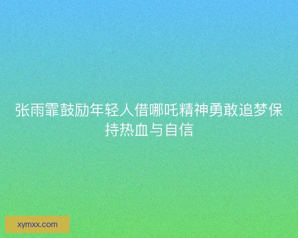 张雨霏鼓励年轻人借哪吒精神勇敢追梦保持热血与自信