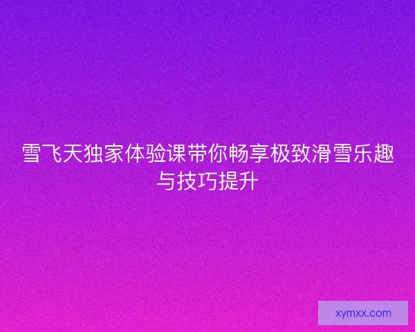 雪飞天独家体验课带你畅享极致滑雪乐趣与技巧提升