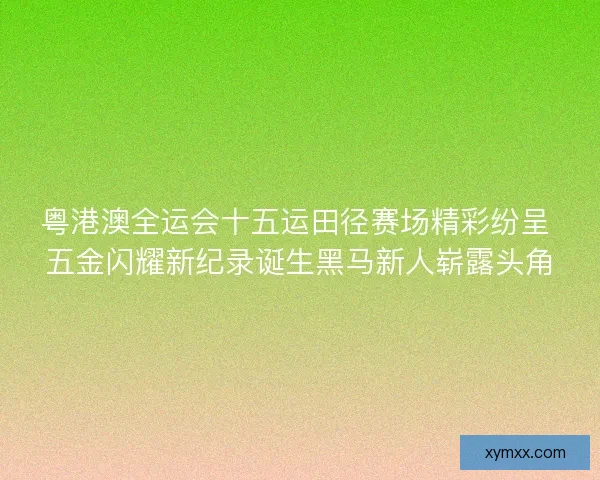 粤港澳全运会十五运田径赛场精彩纷呈 五金闪耀新纪录诞生黑马新人崭露头角 粤港澳全运会十五运田径赛场精彩纷呈 五金闪耀新纪录诞生黑马新人崭露头角