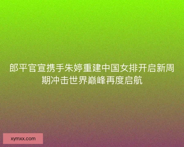 郎平官宣携手朱婷重建中国女排开启新周期冲击世界巅峰再度启航 郎平官宣携手朱婷重建中国女排开启新周期冲击世界巅峰再度启航