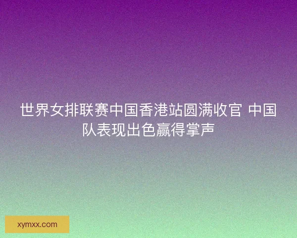 世界女排联赛中国香港站圆满收官 中国队表现出色赢得掌声 世界女排联赛中国香港站圆满收官 中国队表现出色赢得掌声